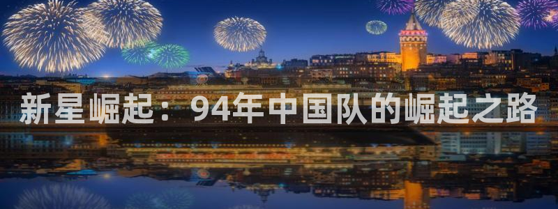 世界杯预选赛亚洲区积分榜:新星崛起:94年中国队的崛起之路